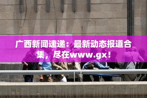 广西新闻速递：最新动态报道合集，尽在www.gx！