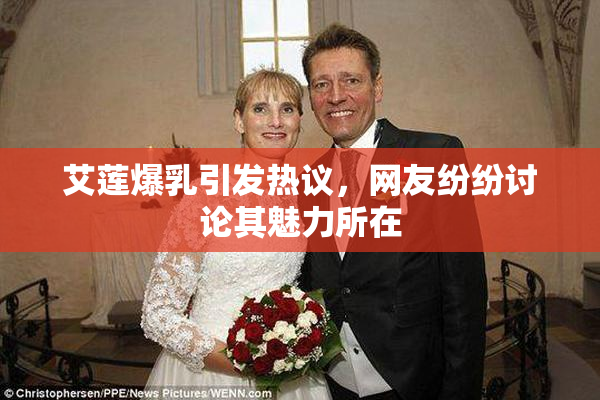 艾莲爆乳引发热议，网友纷纷讨论其魅力所在