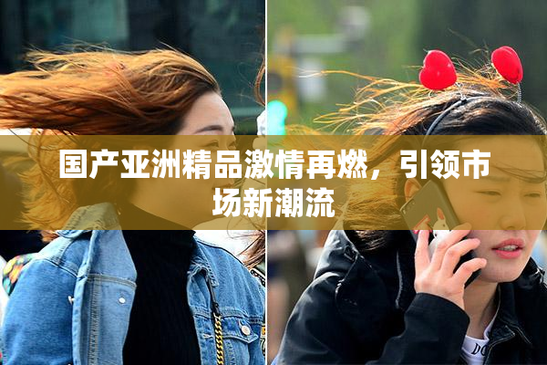 国产亚洲精品激情再燃，引领市场新潮流
