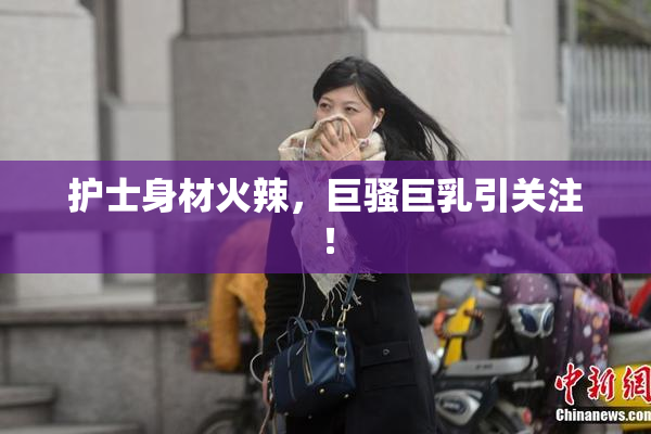 护士身材火辣，巨骚巨乳引关注！