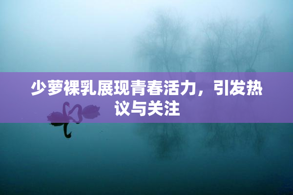少萝裸乳展现青春活力，引发热议与关注