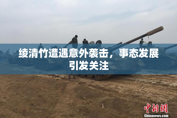 绫清竹遭遇意外袭击，事态发展引发关注