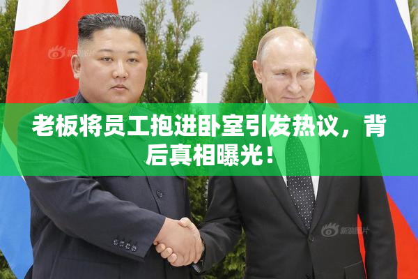 老板将员工抱进卧室引发热议，背后真相曝光！