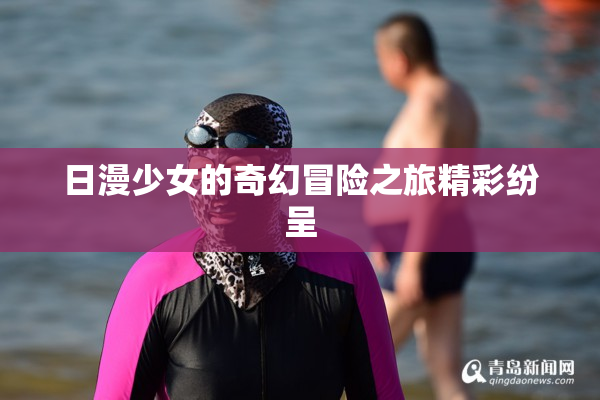 日漫少女的奇幻冒险之旅精彩纷呈