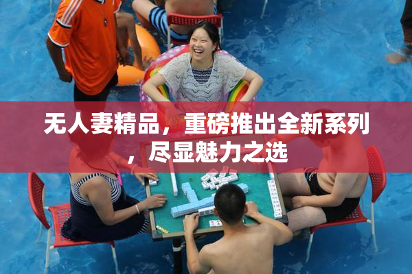 无人妻精品，重磅推出全新系列，尽显魅力之选