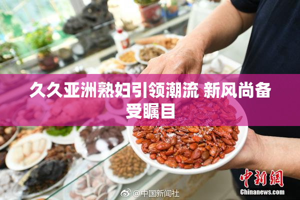 久久亚洲熟妇引领潮流 新风尚备受瞩目