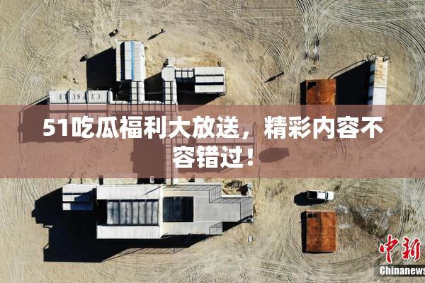 51吃瓜福利大放送，精彩内容不容错过！