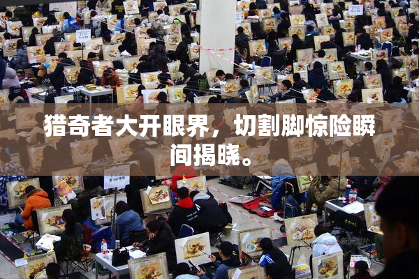 猎奇者大开眼界，切割脚惊险瞬间揭晓。