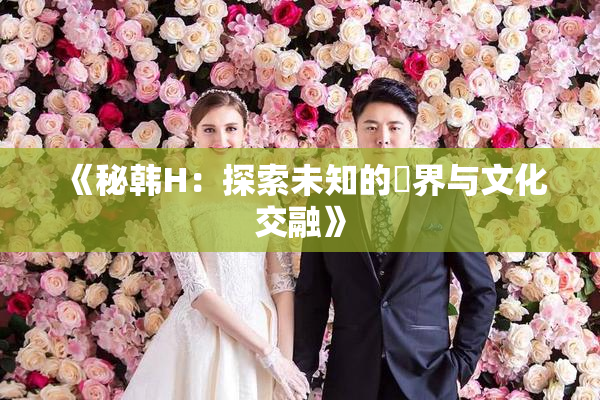 《秘韩H：探索未知的邊界与文化交融》