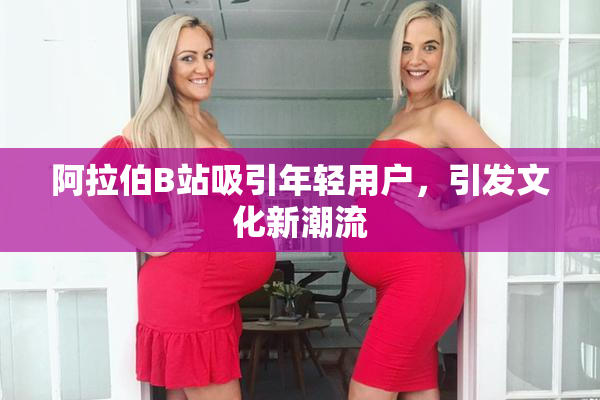 阿拉伯B站吸引年轻用户，引发文化新潮流