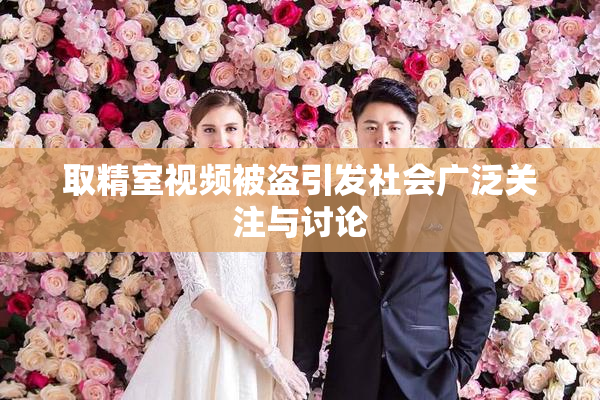 取精室视频被盗引发社会广泛关注与讨论