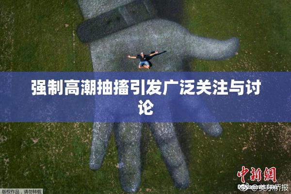 强制高潮抽搐引发广泛关注与讨论