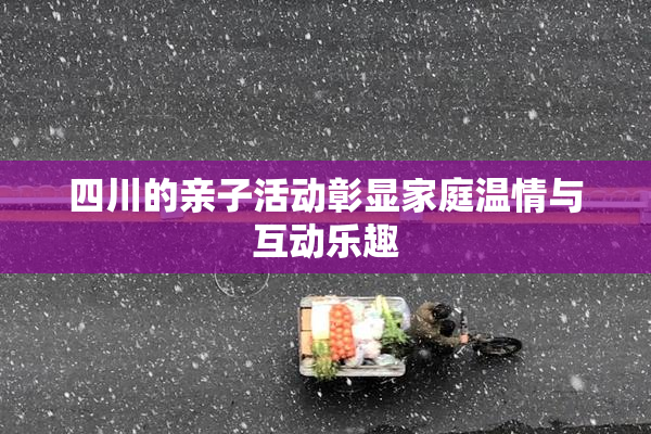 四川的亲子活动彰显家庭温情与互动乐趣