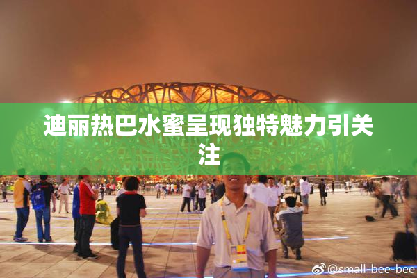 迪丽热巴水蜜呈现独特魅力引关注