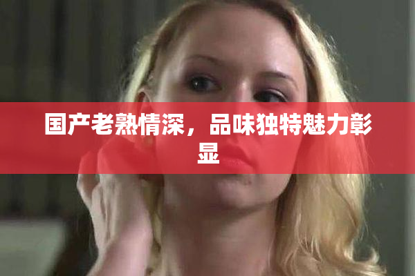 国产老熟情深，品味独特魅力彰显