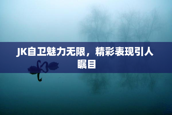 JK自卫魅力无限，精彩表现引人瞩目