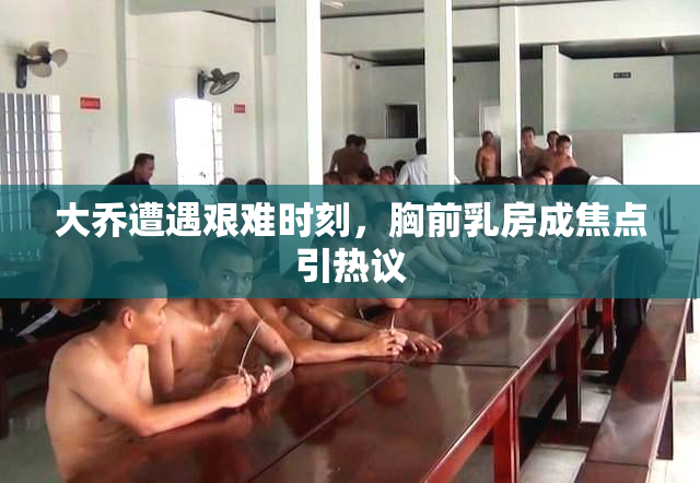 大乔遭遇艰难时刻，胸前乳房成焦点引热议