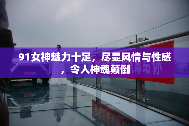 91女神魅力十足，尽显风情与性感，令人神魂颠倒