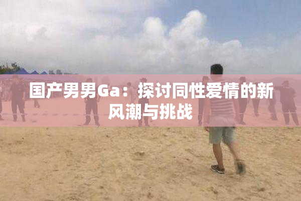 国产男男Ga：探讨同性爱情的新风潮与挑战