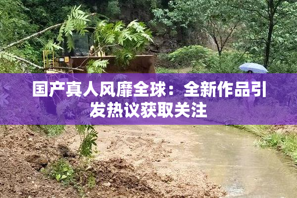 国产真人风靡全球：全新作品引发热议获取关注