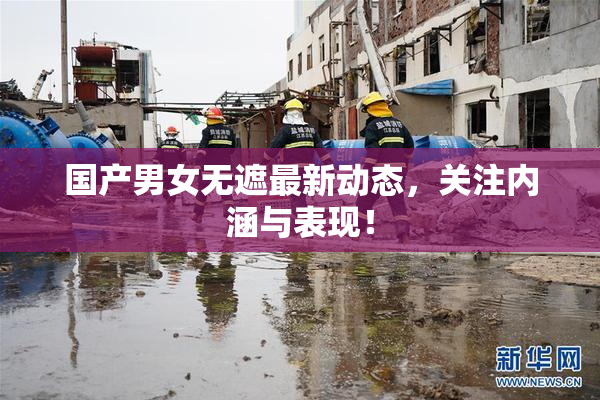 国产男女无遮最新动态，关注内涵与表现！