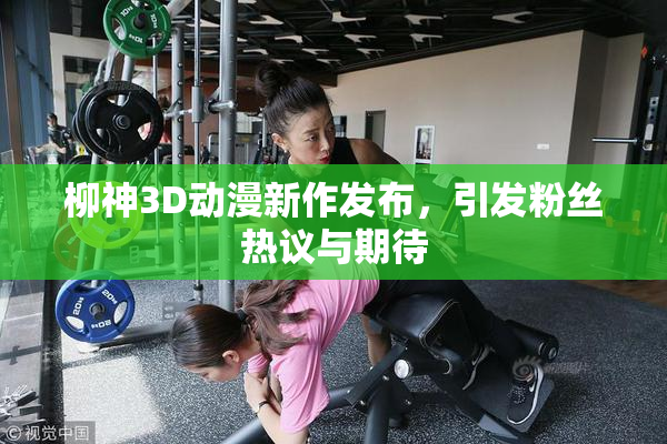 柳神3D动漫新作发布，引发粉丝热议与期待