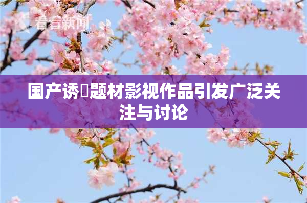 国产诱奷题材影视作品引发广泛关注与讨论
