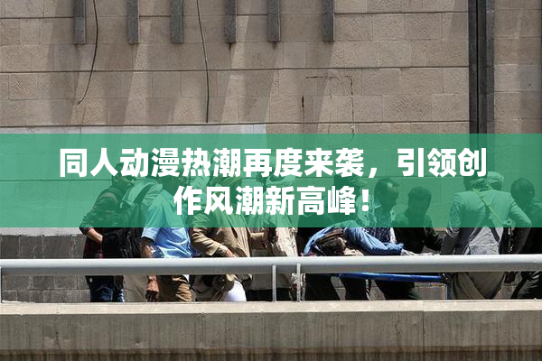 同人动漫热潮再度来袭，引领创作风潮新高峰！