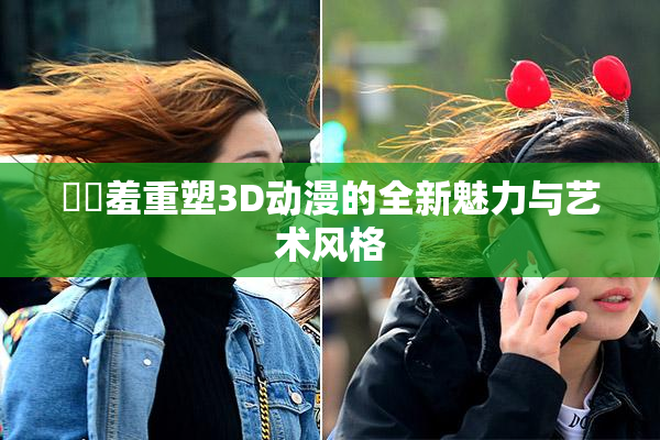 ❌‌羞重塑3D动漫的全新魅力与艺术风格