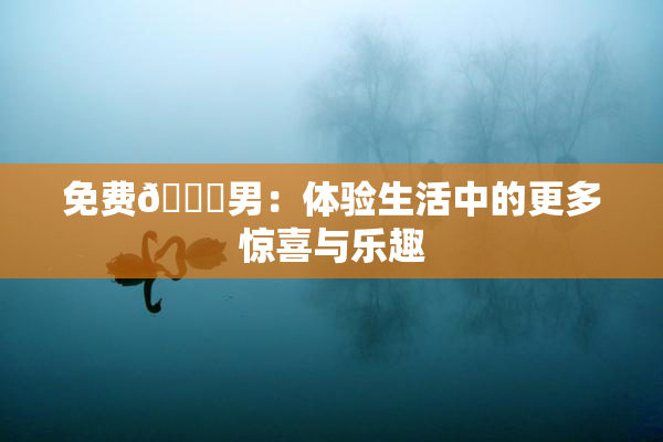 免费🔞男：体验生活中的更多惊喜与乐趣