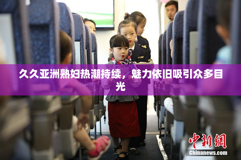 久久亚洲熟妇热潮持续，魅力依旧吸引众多目光