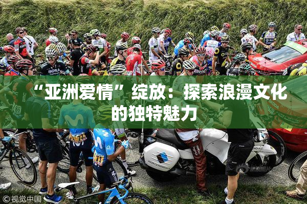 “亚洲爱情”绽放：探索浪漫文化的独特魅力