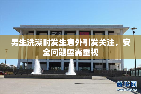 男生洗澡时发生意外引发关注，安全问题亟需重视