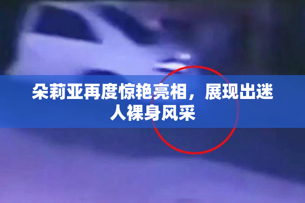 朵莉亚再度惊艳亮相，展现出迷人裸身风采