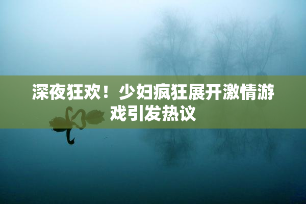 深夜狂欢！少妇疯狂展开激情游戏引发热议
