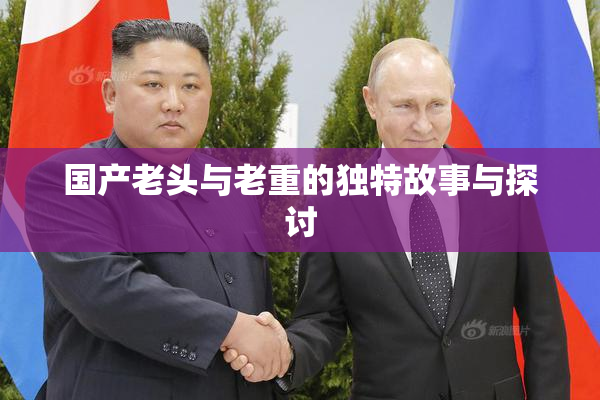 国产老头与老重的独特故事与探讨