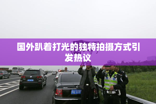 国外趴着打光的独特拍摄方式引发热议
