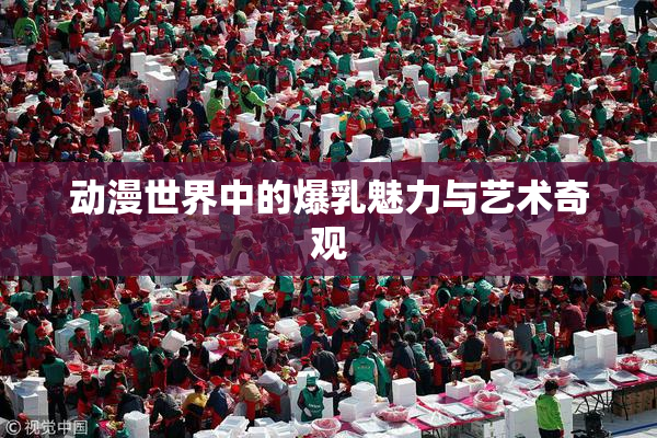 动漫世界中的爆乳魅力与艺术奇观