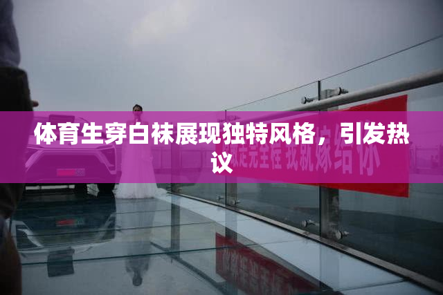 体育生穿白袜展现独特风格，引发热议