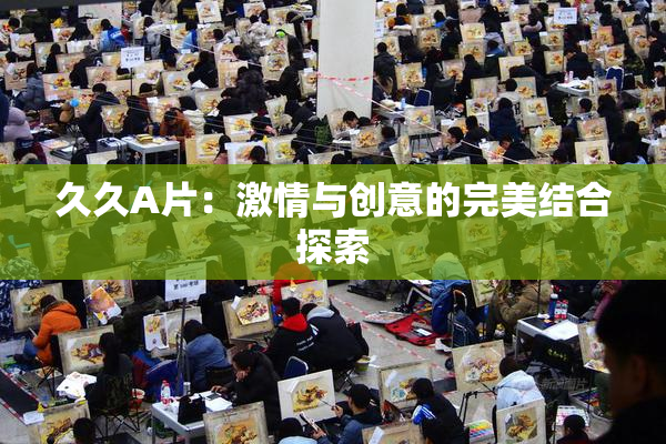 久久A片：激情与创意的完美结合探索