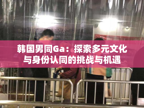韩国男同Ga：探索多元文化与身份认同的挑战与机遇