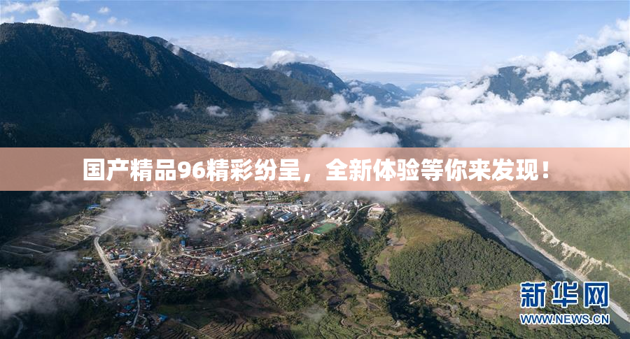 国产精品96精彩纷呈，全新体验等你来发现！