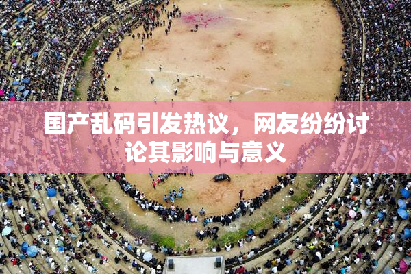 国产乱码引发热议，网友纷纷讨论其影响与意义