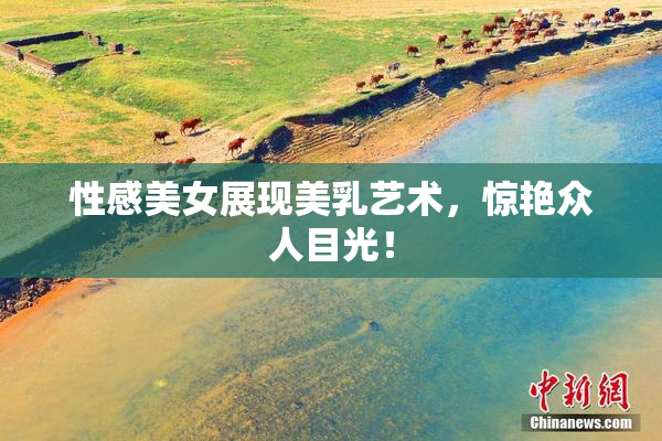 性感美女展现美乳艺术，惊艳众人目光！