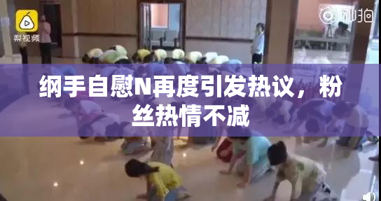 纲手自慰N再度引发热议，粉丝热情不减
