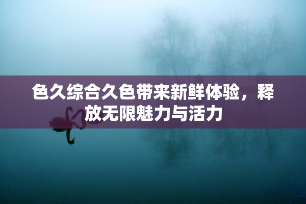 色久综合久色带来新鲜体验，释放无限魅力与活力
