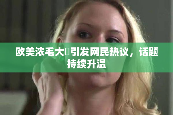 欧美浓毛大泬引发网民热议，话题持续升温