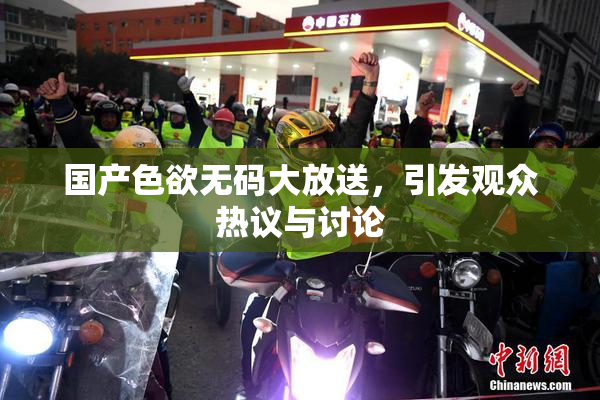 国产色欲无码大放送，引发观众热议与讨论
