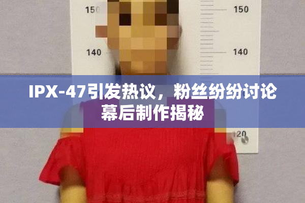 IPX-47引发热议，粉丝纷纷讨论幕后制作揭秘