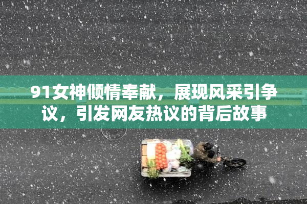 91女神倾情奉献，展现风采引争议，引发网友热议的背后故事